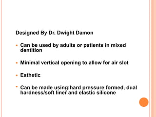Designed By Dr. Dwight Damon
 Can be used by adults or patients in mixed
dentition
 Minimal vertical opening to allow for air slot
 Esthetic
 Can be made using:hard pressure formed, dual
hardness/soft liner and elastic silicone
 