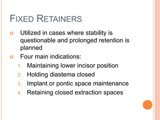 FIXED RETAINERS
 Utilized in cases where stability is
questionable and prolonged retention is
planned
 Four main indications:
1. Maintaining lower incisor position
2. Holding diastema closed
3. Implant or pontic space maintenance
4. Retaining closed extraction spaces
 