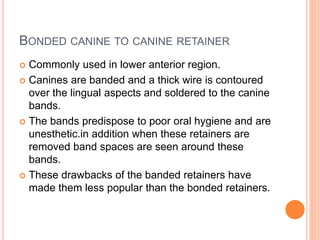 BONDED CANINE TO CANINE RETAINER
 Commonly used in lower anterior region.
 Canines are banded and a thick wire is contoured
over the lingual aspects and soldered to the canine
bands.
 The bands predispose to poor oral hygiene and are
unesthetic.in addition when these retainers are
removed band spaces are seen around these
bands.
 These drawbacks of the banded retainers have
made them less popular than the bonded retainers.
 