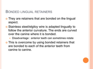 BONDED LINGUAL RETAINERS
 They are retainers that are bonded on the lingual
aspect.
 Stainless steel/elgiloy wire is adapted lingually to
follow the anterior curvature. The ends are curved
over the canine where it is bonded.
 Disadvantage : anterior teeth can sometimes rotate
 This is overcome by using bonded retainers that
are bonded to each of the anterior teeth from
canine to canine.
 