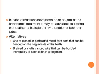  In case extractions have been done as part of the
orthodontic treatment it may be advisable to extend
the retainer to include the 1st premolar of both the
sides.
 Alternatives
 Use of etched or perforated metal cast bars that can be
bonded on the lingual side of the teeth.
 Braided or multistranded wire that can be bonded
individually to each tooth in a segment.
 