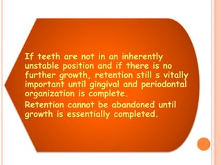 If teeth are not in an inherently
unstable position and if there is no
further growth, retention still s vitally
important until gingival and periodontal
organization is complete.
Retention cannot be abandoned until
growth is essentially completed.
 