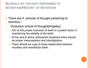 SCHOOLS OF THOUGHT PERTAINING TO
RETENTION/HISTORY OF RETENTION
 There are 4 schools of thought pertaining to
retention:-
1. Occlusion school of thought(kingsley)
 A/C to this,proper occlusion of teeth is a potent factor in
maintaining the stability of the teeth.
 At the end of active orthodontic treatment there should
be proper intercuspation and interdigitation.
 There should be cusp to fossa relationship between
maxillary and mandibular teeth.
 