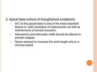 2. Apical base school of thought(Axel lundstrom)
 A/C to this,apical base is one of the most important
factors in both correction of malocclusion as well as
maintenance of correct occusion.
 Intercanine and intermolar width should be altered to
prevent relapse.
 Nance advised to increase the arch length only to a
minimal extent.
 