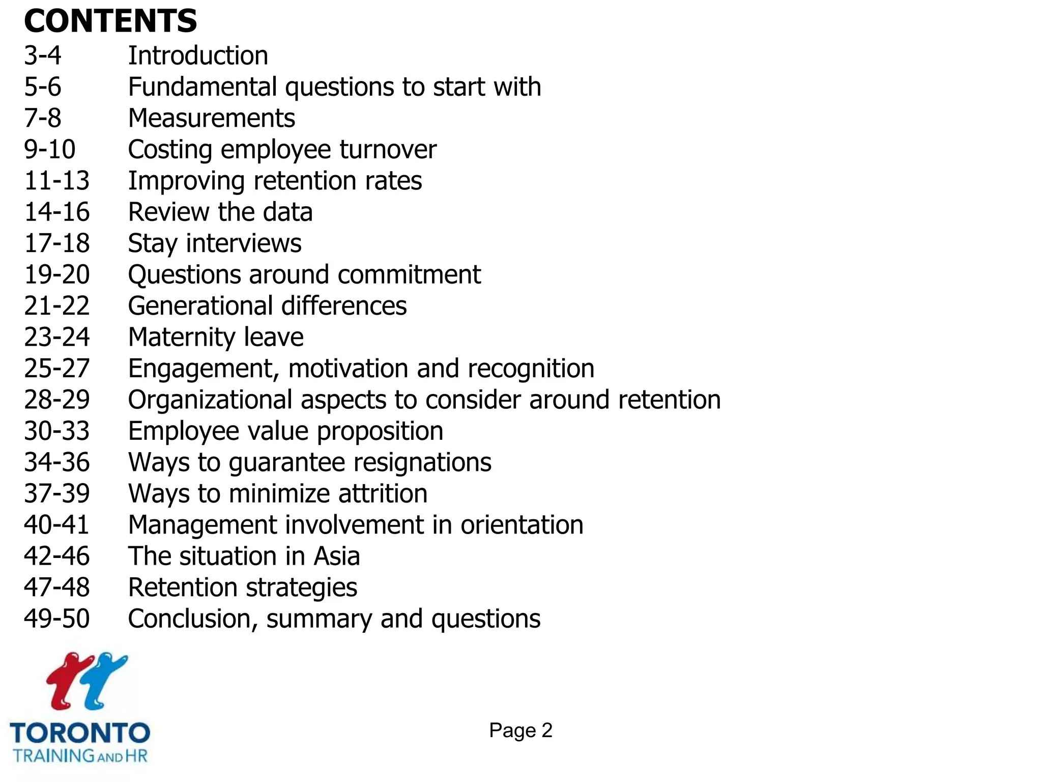 CONTENTS
3-4 Introduction
5-6 Fundamental questions to start with
7-8 Measurements
9-10 Costing employee turnover
11-13 Improving retention rates
14-16 Review the data
17-18 Stay interviews
19-20 Questions around commitment
21-22 Generational differences
23-24 Maternity leave
25-27 Engagement, motivation and recognition
28-29 Organizational aspects to consider around retention
30-33 Employee value proposition
34-36 Ways to guarantee resignations
37-39 Ways to minimize attrition
40-41 Management involvement in orientation
42-46 The situation in Asia
47-48 Retention strategies
49-50 Conclusion, summary and questions
Page 2
 