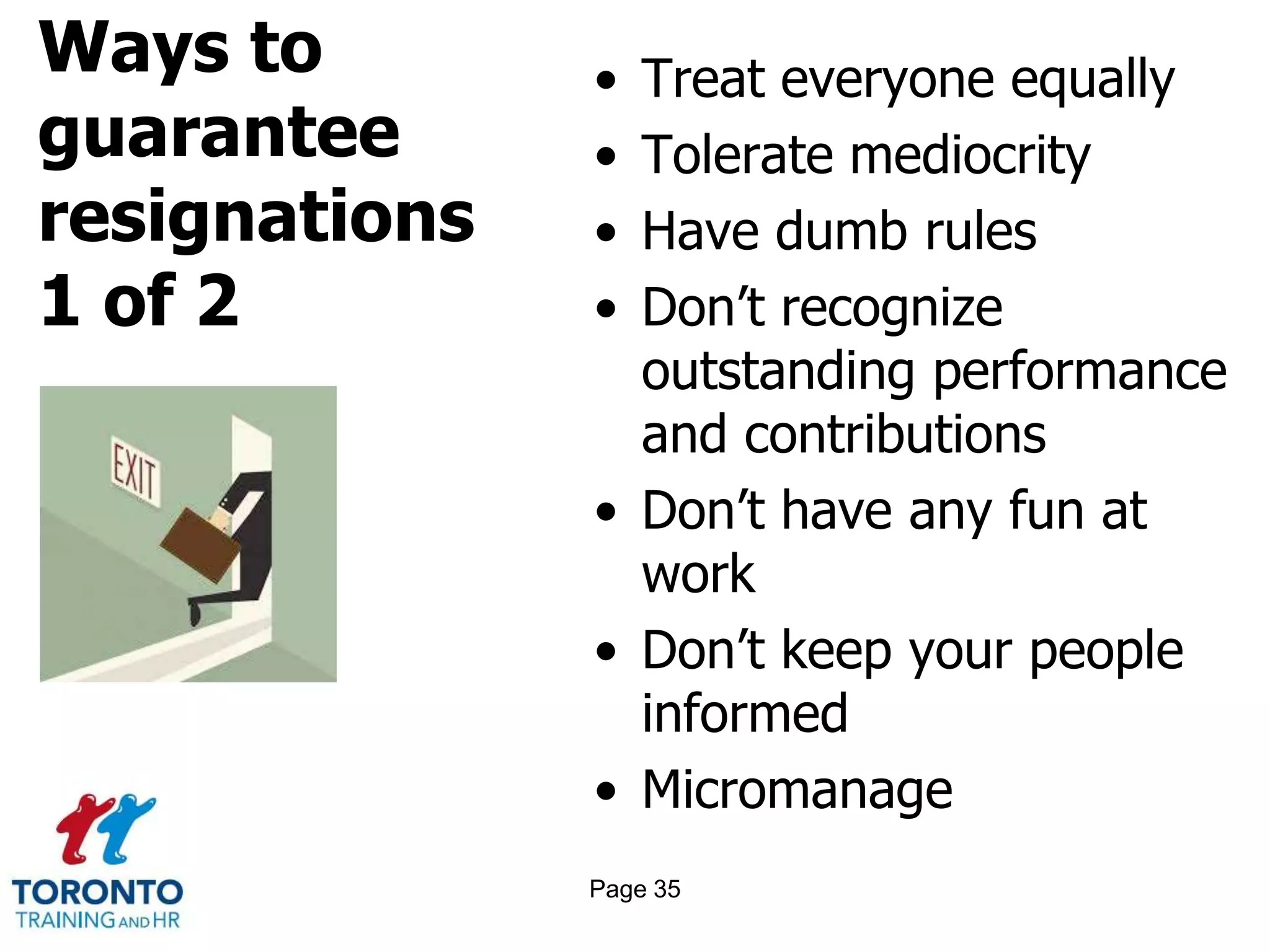 Ways to
guarantee
resignations
1 of 2
• Treat everyone equally
• Tolerate mediocrity
• Have dumb rules
• Don’t recognize
outstanding performance
and contributions
• Don’t have any fun at
work
• Don’t keep your people
informed
• Micromanage
Page 35
 