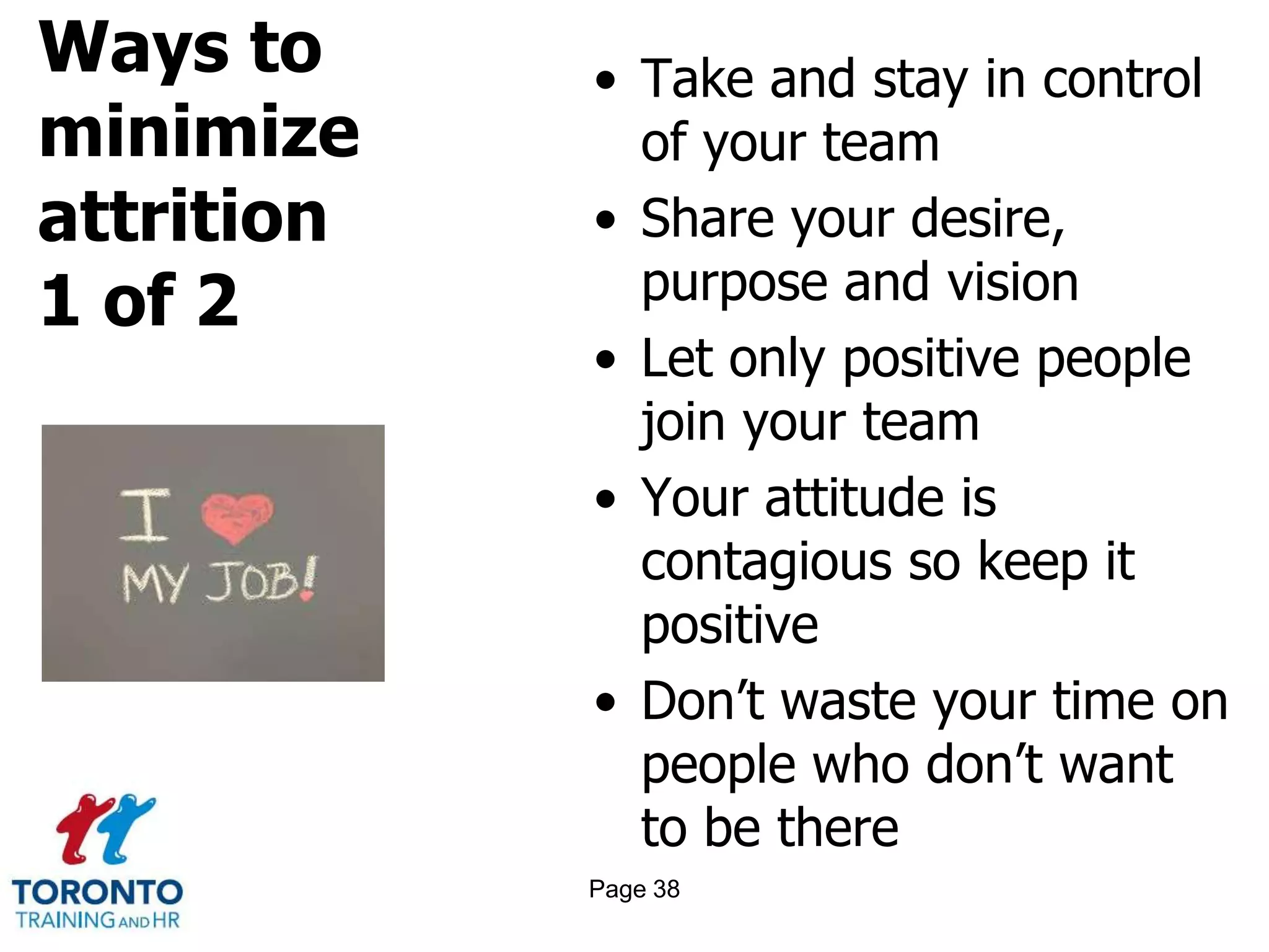 Ways to
minimize
attrition
1 of 2
• Take and stay in control
of your team
• Share your desire,
purpose and vision
• Let only positive people
join your team
• Your attitude is
contagious so keep it
positive
• Don’t waste your time on
people who don’t want
to be there
Page 38
 