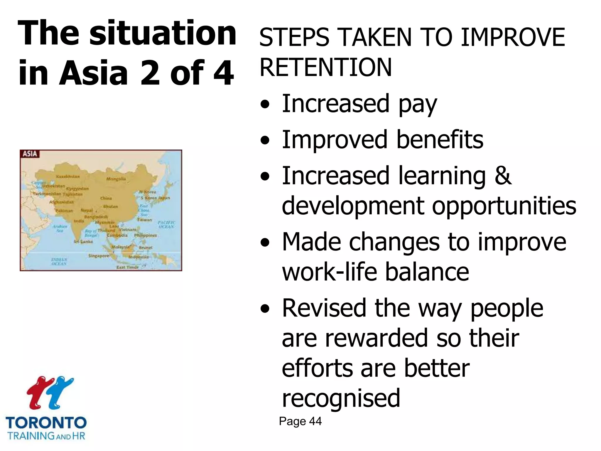 The situation
in Asia 2 of 4
STEPS TAKEN TO IMPROVE
RETENTION
• Increased pay
• Improved benefits
• Increased learning &
development opportunities
• Made changes to improve
work-life balance
• Revised the way people
are rewarded so their
efforts are better
recognised
Page 44
 