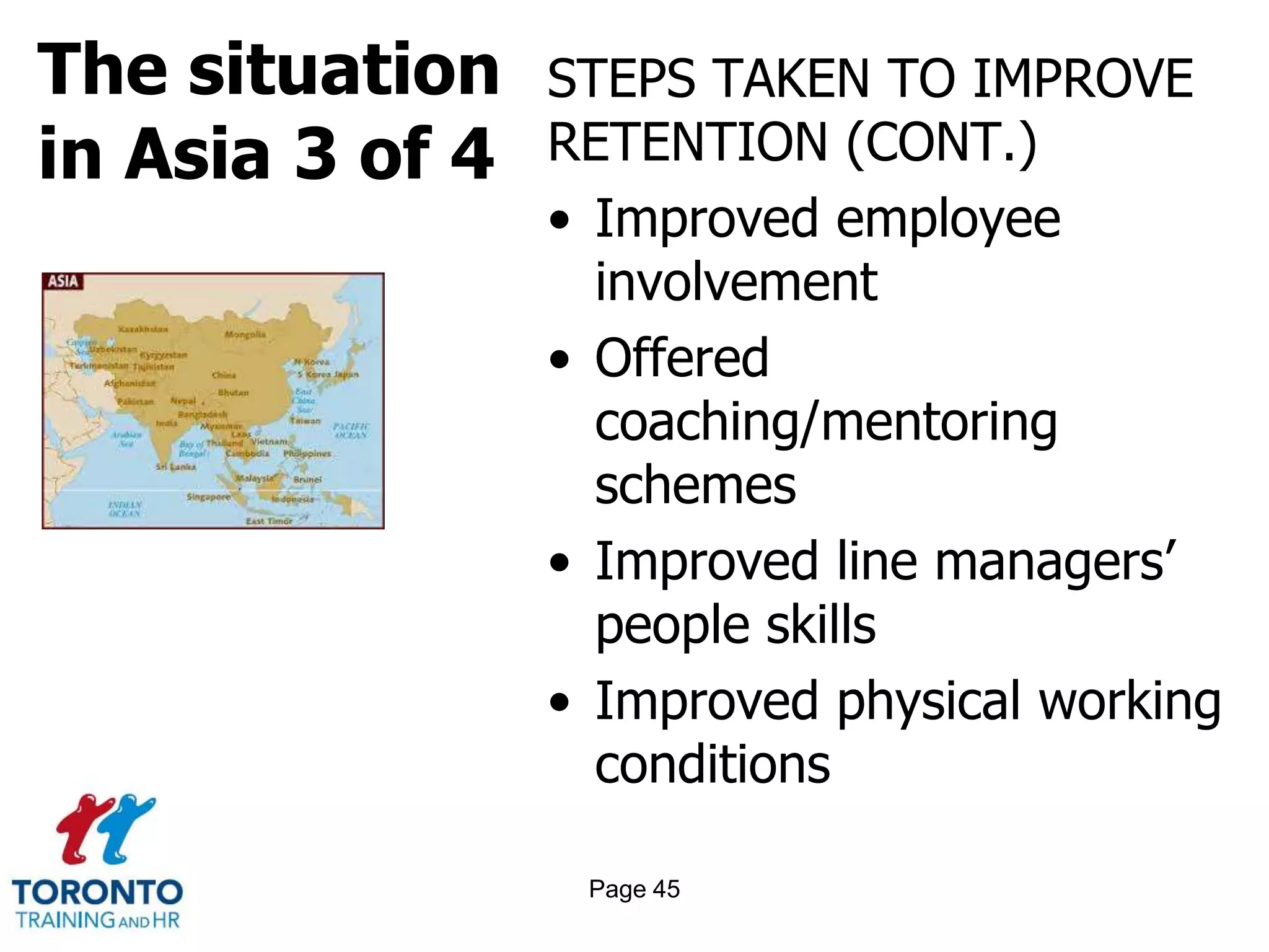 The situation
in Asia 3 of 4
STEPS TAKEN TO IMPROVE
RETENTION (CONT.)
• Improved employee
involvement
• Offered
coaching/mentoring
schemes
• Improved line managers’
people skills
• Improved physical working
conditions
Page 45
 