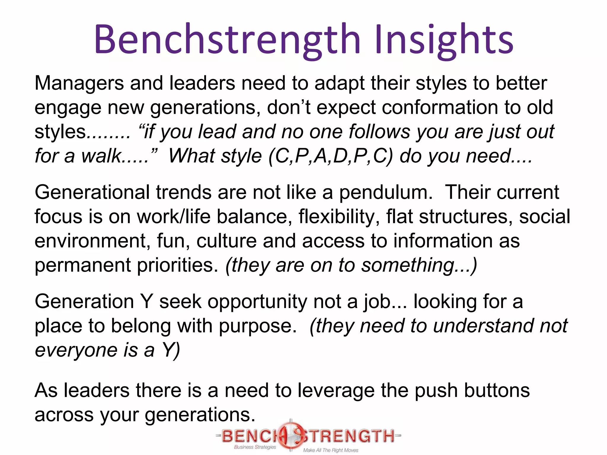 Benchstrength Insights Managers and leaders need to adapt their styles to better engage new generations, don’t expect conformation to old styles ........ “if you lead and no one follows you are just out for a walk.....”  What style (C,P,A,D,P,C) do you need.... Generational trends are not like a pendulum.  Their current focus is on work/life balance, flexibility, flat structures, social environment, fun, culture and access to information as permanent priorities.  (they are on to something...) Generation Y seek opportunity not a job... looking for a place to belong with purpose.  (they need to understand not everyone is a Y) As leaders there is a need to leverage the push buttons across your generations.  