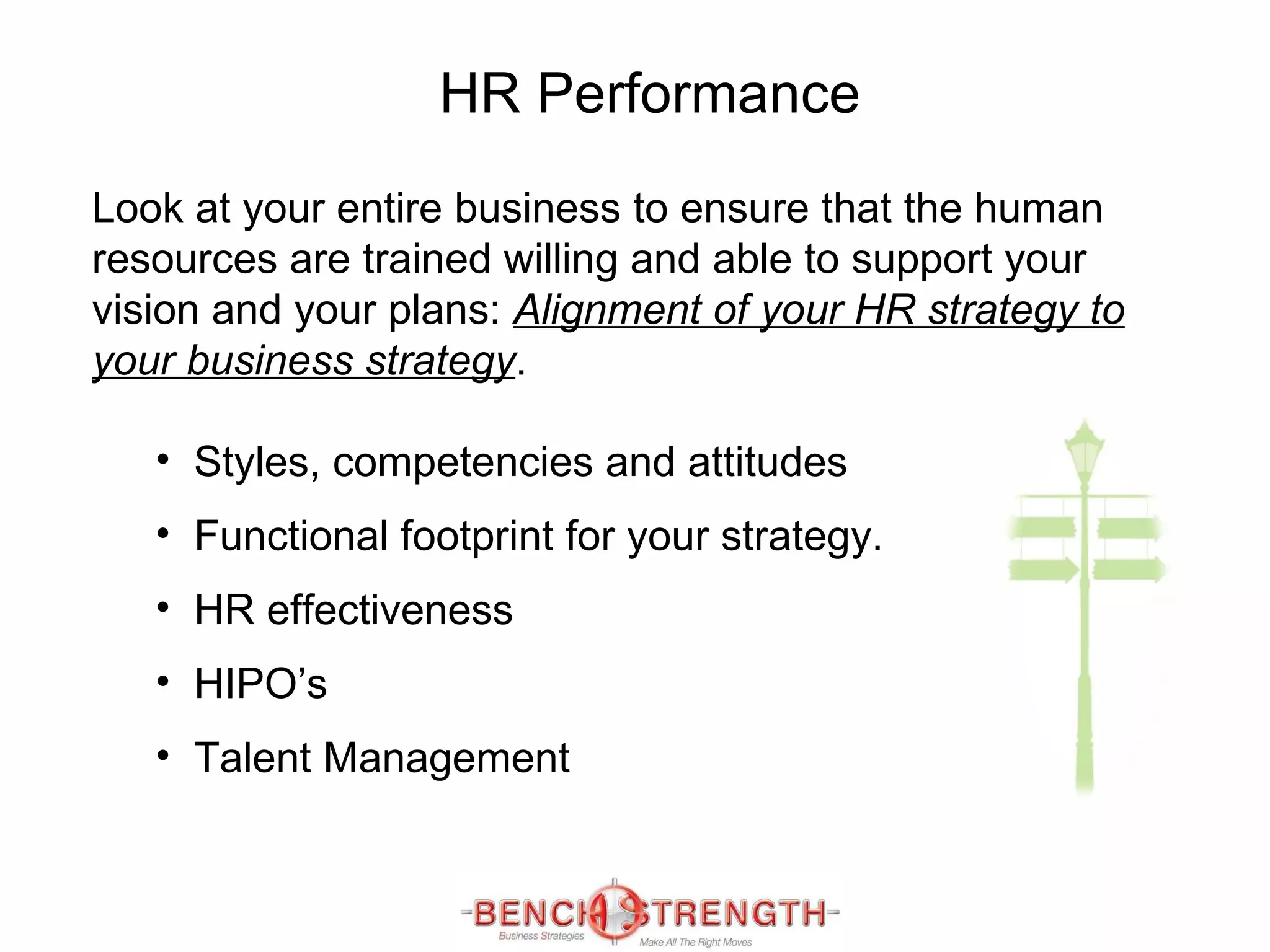 HR Performance Look at your entire business to ensure that the human resources are trained willing and able to support your vision and your plans:  Alignment of your HR strategy to your business strategy .  Styles, competencies and attitudes Functional footprint for your strategy. HR effectiveness  HIPO’s  Talent Management 