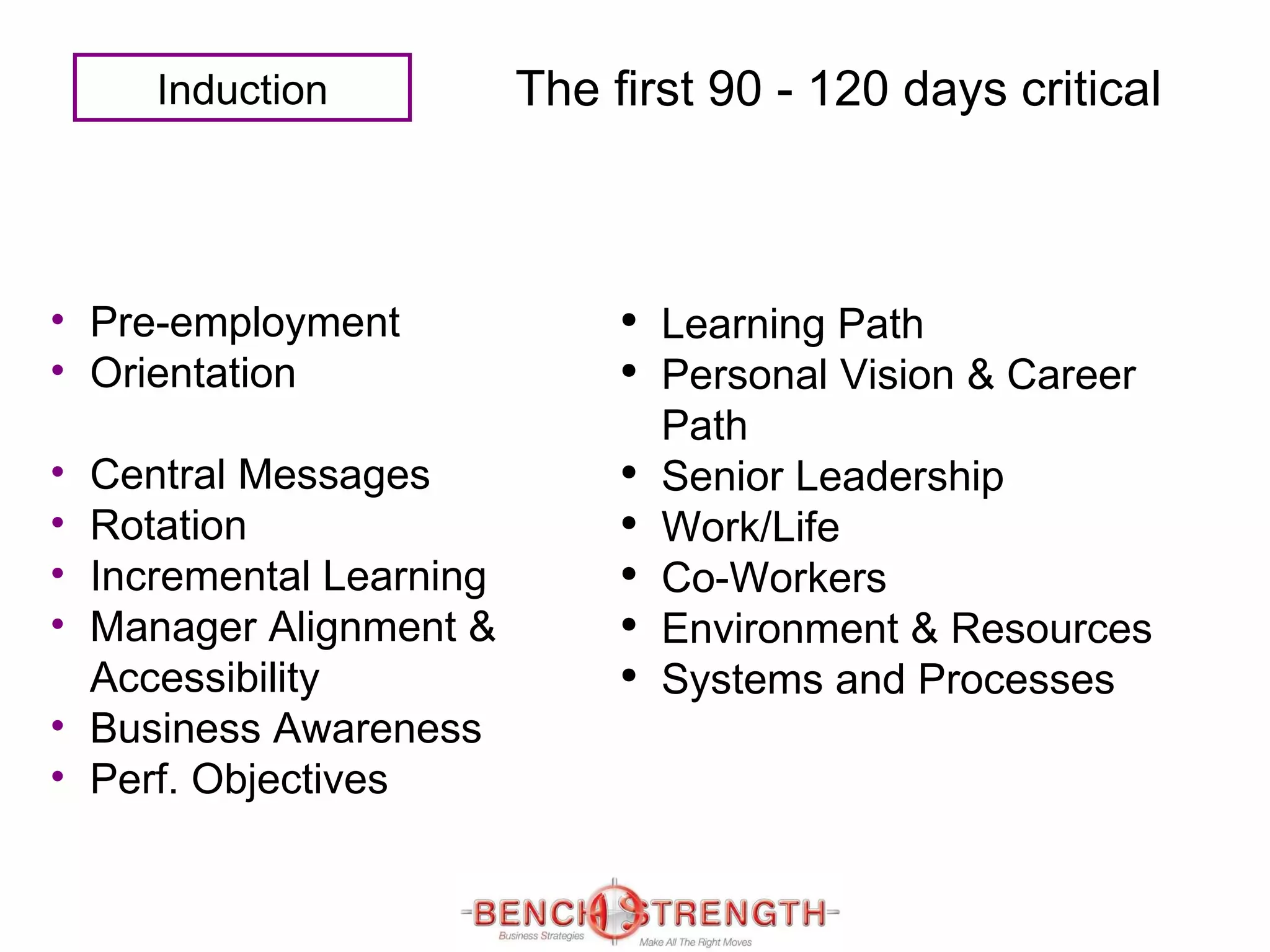 The first 90 - 120 days   critical Pre-employment  Orientation  Central Messages  Rotation Incremental Learning Manager Alignment &   Accessibility Business Awareness  Perf. Objectives   Learning Path Personal Vision & Career Path Senior Leadership Work/Life Co-Workers Environment & Resources Systems and Processes Induction 