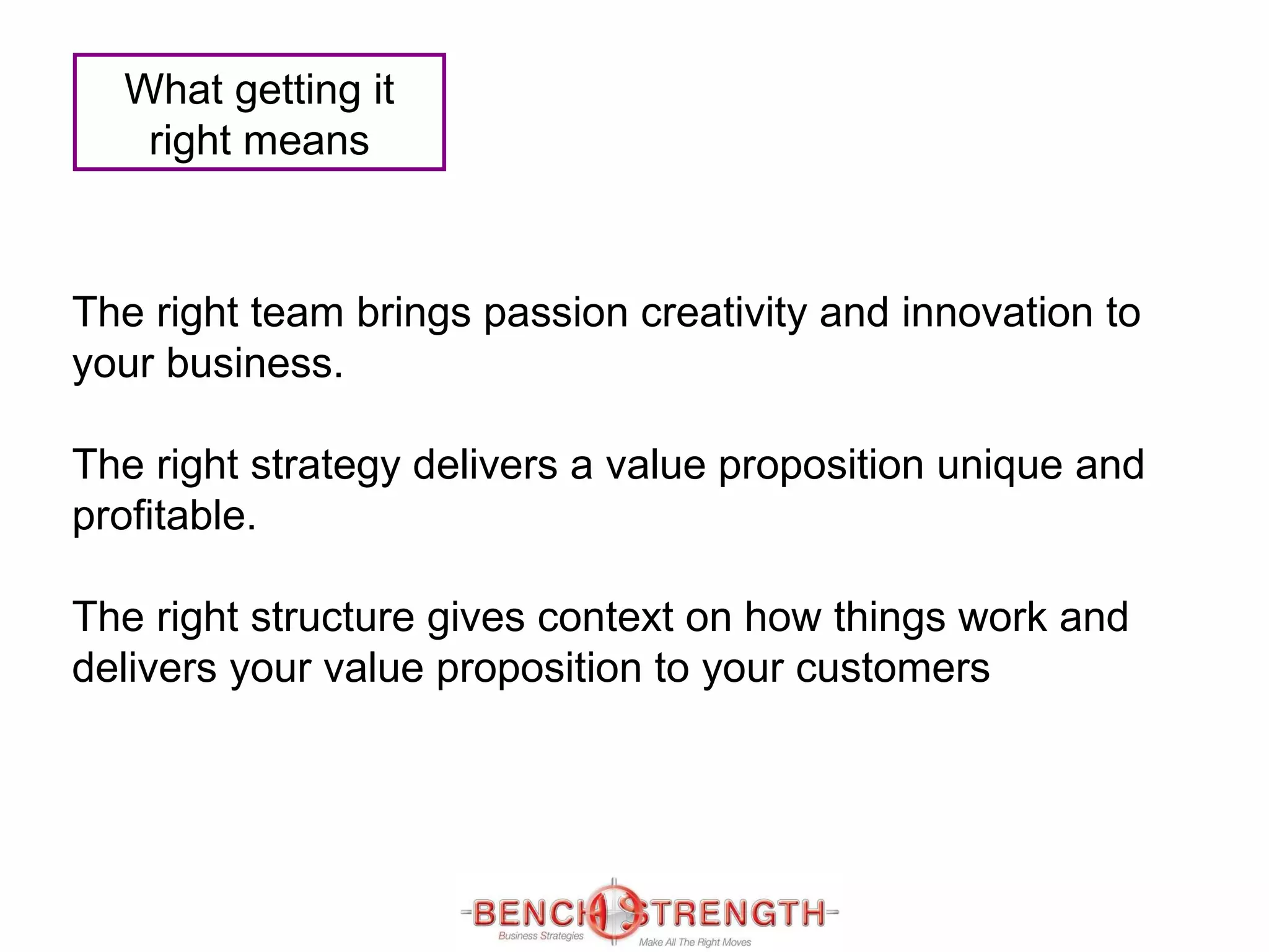 The right team brings passion creativity and innovation to your business. The right strategy delivers a value proposition unique and profitable. The right structure gives context on how things work and delivers your value proposition to your customers What getting it right means 