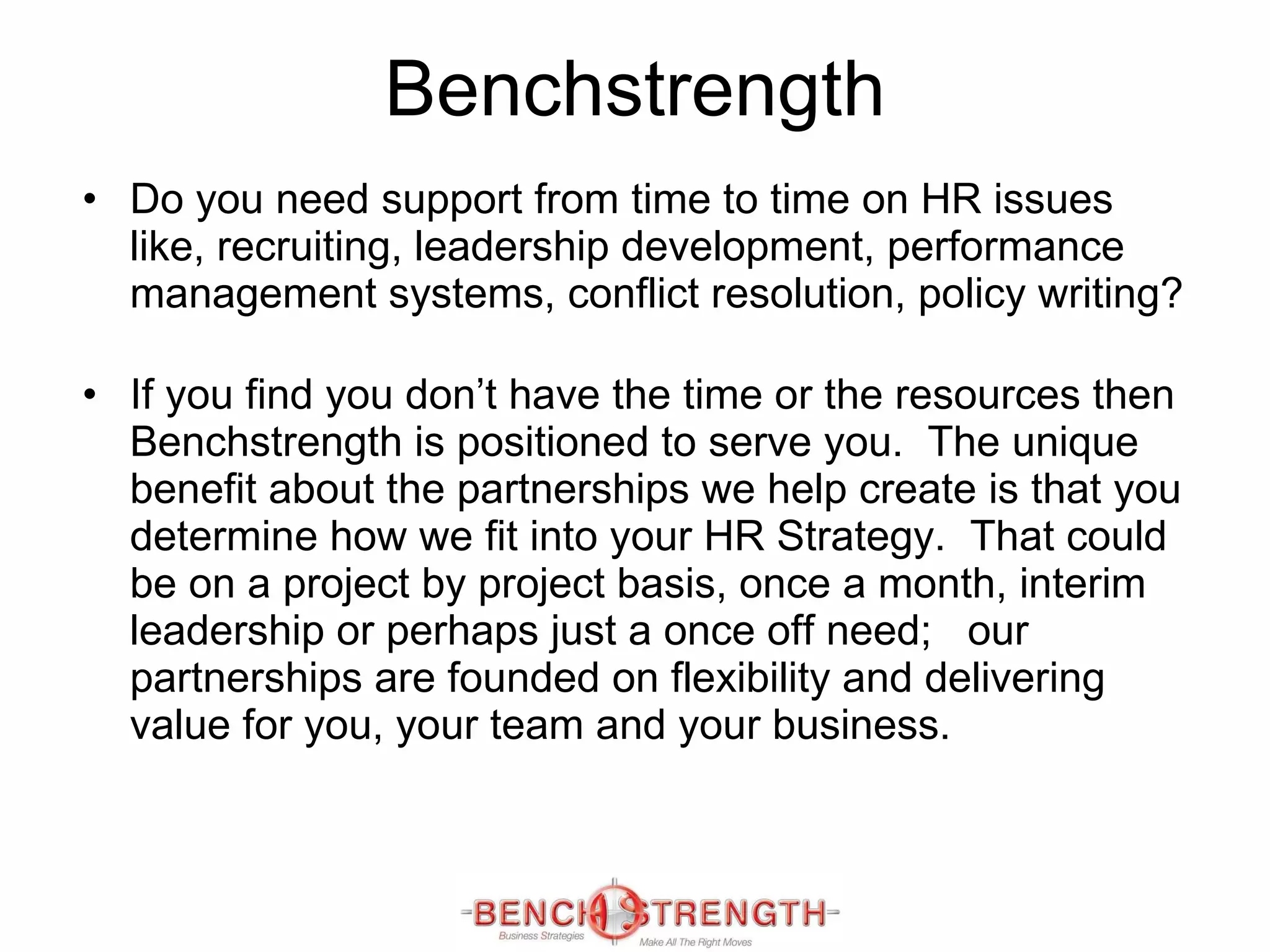 Benchstrength Do you need support from time to time on HR issues like, recruiting, leadership development, performance management systems, conflict resolution, policy writing? If you find you don’t have the time or the resources then Benchstrength is positioned to serve you.  The unique benefit about the partnerships we help create is that you determine how we fit into your HR Strategy.  That could be on a project by project basis, once a month, interim leadership or perhaps just a once off need;  our partnerships are founded on flexibility and delivering value for you, your team and your business.  