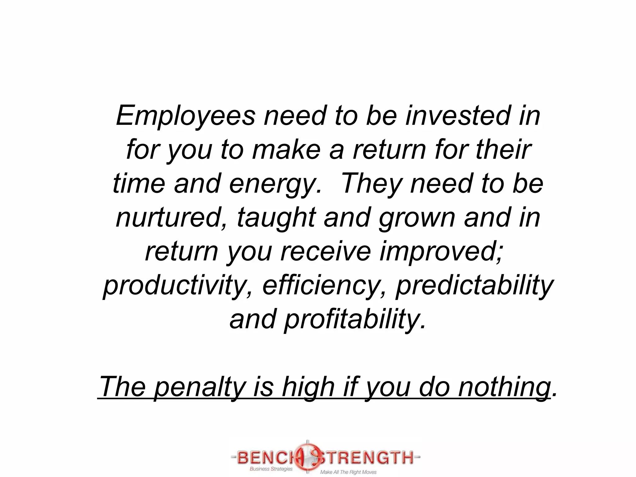 Employees need to be invested in for you to make a return for their time and energy.  They need to be nurtured, taught and grown and in return you receive improved;  productivity, efficiency, predictability and profitability. The penalty is high if you do nothing . 