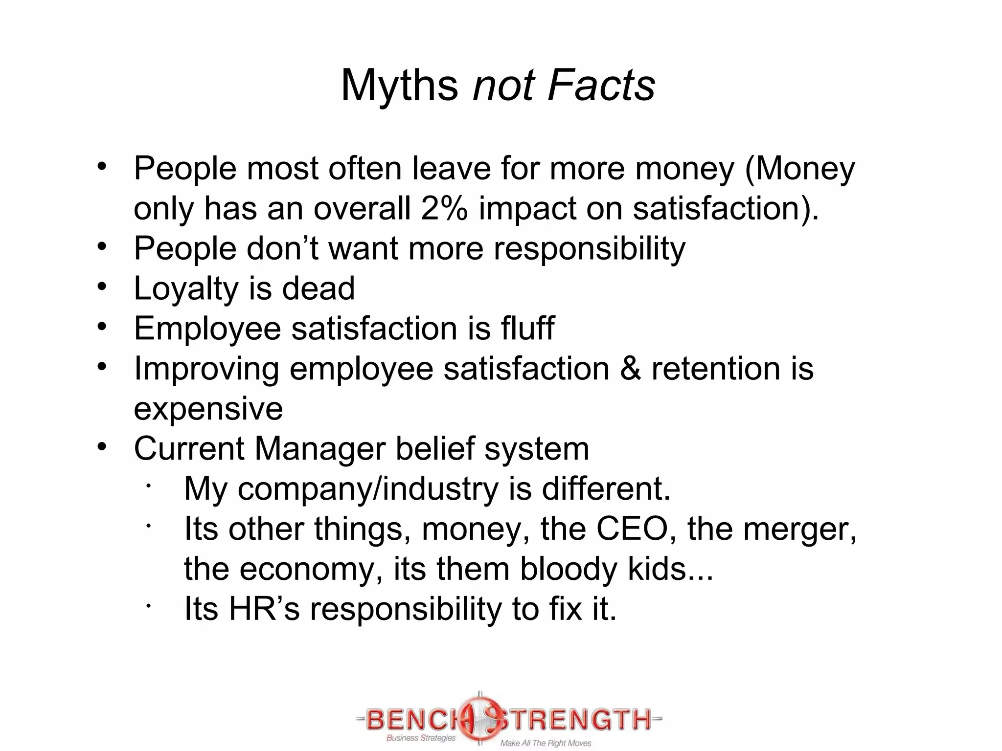 Myths  not Facts People most often leave for more money (Money only has an overall 2% impact on satisfaction). People don’t want more responsibility Loyalty is dead Employee satisfaction is  fluff Improving employee satisfaction & retention is expensive Current Manager belief system My company/industry is different. Its other things, money, the CEO, the merger, the economy, its them bloody kids... Its HR’s responsibility to fix it. 
