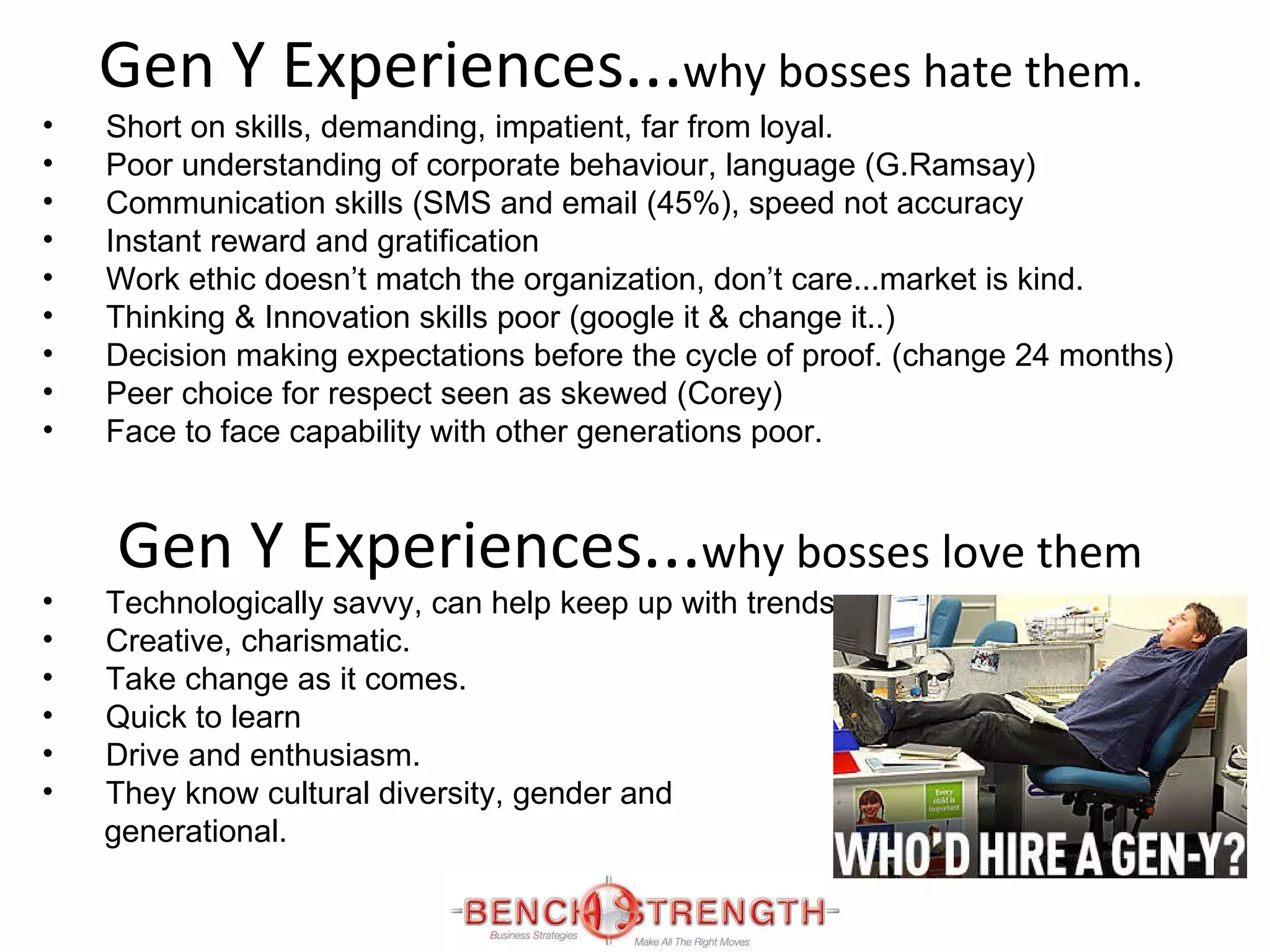Gen Y Experiences ... why bosses hate them. Short on skills, demanding, impatient, far from loyal. Poor understanding of corporate behaviour, language (G.Ramsay) Communication skills (SMS and email (45%), speed not accuracy Instant reward and gratification Work ethic doesn’t match the organization, don’t care...market is kind. Thinking & Innovation skills poor (google it & change it..) Decision making expectations before the cycle of proof. (change 24 months) Peer choice for respect seen as skewed (Corey) Face to face capability with other generations poor. Gen Y Experiences ... why bosses love them Technologically savvy, can help keep up with trends Creative, charismatic. Take change as it comes. Quick to learn Drive and enthusiasm. They know cultural diversity, gender and generational. 
