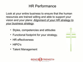 HR Performance Look at your entire business to ensure that the human resources are trained willing and able to support your vision and your plans:  Alignment of your HR strategy to your business strategy .  Styles, competencies and attitudes Functional footprint for your strategy. HR effectiveness  HIPO’s  Talent Management 