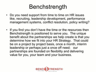 Benchstrength Do you need support from time to time on HR issues like, recruiting, leadership development, performance management systems, conflict resolution, policy writing? If you find you don’t have the time or the resources then Benchstrength is positioned to serve you.  The unique benefit about the partnerships we help create is that you determine how we fit into your HR Strategy.  That could be on a project by project basis, once a month, interim leadership or perhaps just a once off need;  our partnerships are founded on flexibility and delivering value for you, your team and your business.  