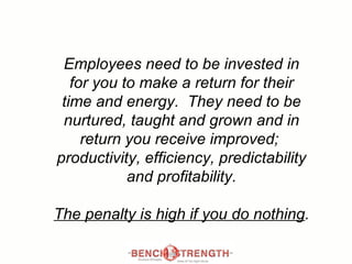Employees need to be invested in for you to make a return for their time and energy.  They need to be nurtured, taught and grown and in return you receive improved;  productivity, efficiency, predictability and profitability. The penalty is high if you do nothing . 