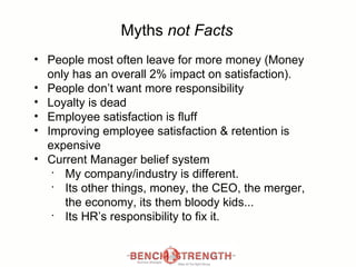 Myths  not Facts People most often leave for more money (Money only has an overall 2% impact on satisfaction). People don’t want more responsibility Loyalty is dead Employee satisfaction is  fluff Improving employee satisfaction & retention is expensive Current Manager belief system My company/industry is different. Its other things, money, the CEO, the merger, the economy, its them bloody kids... Its HR’s responsibility to fix it. 
