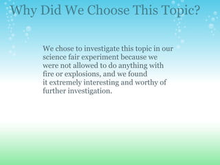 We chose to investigate this topic in our science fair experiment because we were not allowed to do anything with fire or explosions, and we found it extremely interesting and worthy of further investigation. Why Did We Choose This Topic? 