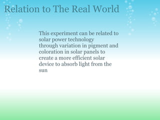 This experiment can be related to solar power technology through variation in pigment and coloration in solar panels to create a more efficient solar device to absorb light from the sun  Relation to The Real World 