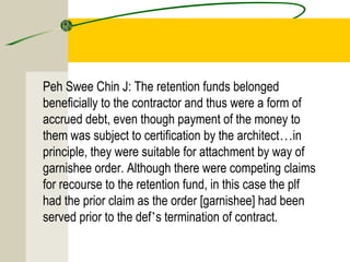 Peh Swee Chin J: The retention funds belonged 
beneficially to the contractor and thus were a form of 
accrued debt, even though payment of the money to 
them was subject to certification by the architect…in 
principle, they were suitable for attachment by way of 
garnishee order. Although there were competing claims 
for recourse to the retention fund, in this case the plf 
had the prior claim as the order [garnishee] had been 
served prior to the def’s termination of contract. 
