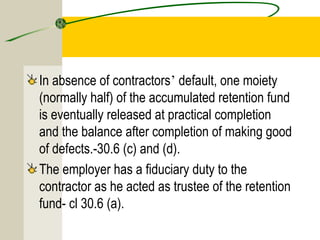 In absence of contractors’ default, one moiety 
(normally half) of the accumulated retention fund 
is eventually released at practical completion 
and the balance after completion of making good 
of defects.-30.6 (c) and (d). 
The employer has a fiduciary duty to the 
contractor as he acted as trustee of the retention 
fund- cl 30.6 (a). 
 