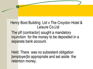 Henry Boot Building Ltd v The Croydon Hotel & 
Leisure Co.Ltd 
The plf (contractor) sought a mandatory 
injunction for the money to be deposited in a 
separate bank account. 
Held: There was no subsistent obligation 
[employer]to appropriate and set aside the 
retention money. 
 