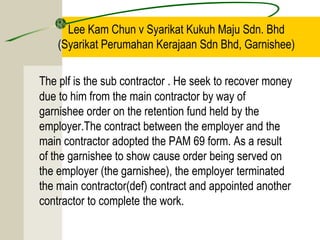 Lee Kam Chun v Syarikat Kukuh Maju Sdn. Bhd 
(Syarikat Perumahan Kerajaan Sdn Bhd, Garnishee) 
The plf is the sub contractor . He seek to recover money 
due to him from the main contractor by way of 
garnishee order on the retention fund held by the 
employer.The contract between the employer and the 
main contractor adopted the PAM 69 form. As a result 
of the garnishee to show cause order being served on 
the employer (the garnishee), the employer terminated 
the main contractor(def) contract and appointed another 
contractor to complete the work. 
 