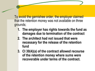To avoid the garnishee order, the employer claimed 
that the retention money was not available on three 
grounds; 
1. The employer has rights towards the fund as 
damages due to termination of the contract 
2. The architect had not issued that were 
necessary for the release of the retention 
fund 
3. Cl 30(4)(a) of the contract allowed recourse 
of the retention money where sums were 
recoverable under terms of the contract. 
 