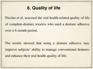 Nicolas et al. assessed the oral health-related quality of life
of complete-denture wearers who used a denture adhesive
over a 6-month period.
The results showed that using a denture adhesive may
improve subjects’ ability to manage conventional dentures
and enhance their oral health quality of life.
6. Quality of life
 