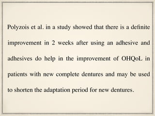 Polyzois et al. in a study showed that there is a definite
improvement in 2 weeks after using an adhesive and
adhesives do help in the improvement of OHQoL in
patients with new complete dentures and may be used
to shorten the adaptation period for new dentures.
 