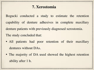  
Bogucki conducted a study to estimate the retention
capability of denture adhesives in complete maxillary
denture patients with previously diagnosed xerostomia.
The study concluded that:
• All patients had poor retention of their maxillary
dentures without DAs.
• The majority of DA used showed the highest retention
ability after 1 h.
7. Xerostomia
 