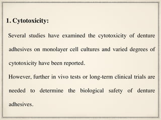 1. Cytotoxicity:
Several studies have examined the cytotoxicity of denture
adhesives on monolayer cell cultures and varied degrees of
cytotoxicity have been reported.
However, further in vivo tests or long-term clinical trials are
needed to determine the biological safety of denture
adhesives.
 