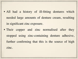 • All had a history of ill-fitting dentures which
needed large amounts of denture cream, resulting
in significant zinc exposure.
• Their copper and zinc normalised after they
stopped using zinc-containing denture adhesive,
further confirming that this is the source of high
zinc.
 
