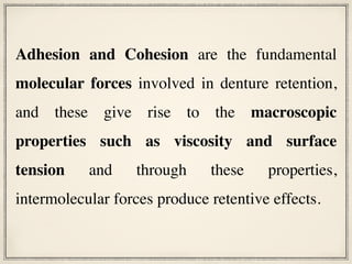 Adhesion and Cohesion are the fundamental
molecular forces involved in denture retention,
and these give rise to the macroscopic
properties such as viscosity and surface
tension and through these properties,
intermolecular forces produce retentive effects.
 