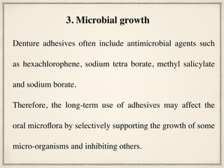  
Denture adhesives often include antimicrobial agents such
as hexachlorophene, sodium tetra borate, methyl salicylate
and sodium borate.
Therefore, the long-term use of adhesives may affect the
oral microflora by selectively supporting the growth of some
micro-organisms and inhibiting others.
3. Microbial growth
 