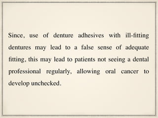 Since, use of denture adhesives with ill-fitting
dentures may lead to a false sense of adequate
fitting, this may lead to patients not seeing a dental
professional regularly, allowing oral cancer to
develop unchecked.
 