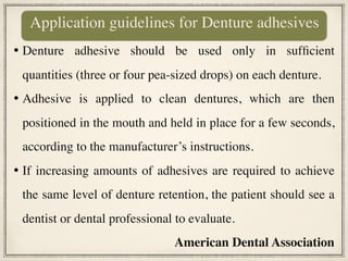 • Denture adhesive should be used only in sufficient
quantities (three or four pea-sized drops) on each denture.
• Adhesive is applied to clean dentures, which are then
positioned in the mouth and held in place for a few seconds,
according to the manufacturer’s instructions.
• If increasing amounts of adhesives are required to achieve
the same level of denture retention, the patient should see a
dentist or dental professional to evaluate.
American Dental Association
Application guidelines for Denture adhesives
 