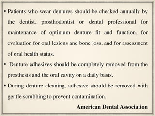 • Patients who wear dentures should be checked annually by
the dentist, prosthodontist or dental professional for
maintenance of optimum denture fit and function, for
evaluation for oral lesions and bone loss, and for assessment
of oral health status.
•  Denture adhesives should be completely removed from the
prosthesis and the oral cavity on a daily basis.
• During denture cleaning, adhesive should be removed with
gentle scrubbing to prevent contamination.
American Dental Association
 