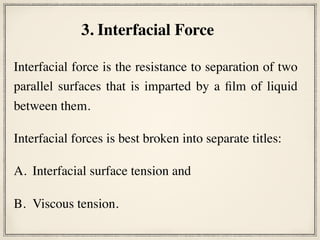 Interfacial force is the resistance to separation of two
parallel surfaces that is imparted by a film of liquid
between them.
Interfacial forces is best broken into separate titles:
A. Interfacial surface tension and
B. Viscous tension.
3. Interfacial Force
 