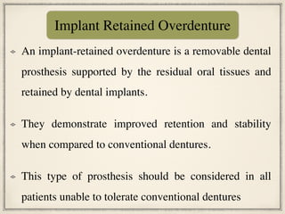 An implant-retained overdenture is a removable dental
prosthesis supported by the residual oral tissues and
retained by dental implants.
They demonstrate improved retention and stability
when compared to conventional dentures.
This type of prosthesis should be considered in all
patients unable to tolerate conventional dentures
Implant Retained Overdenture
 