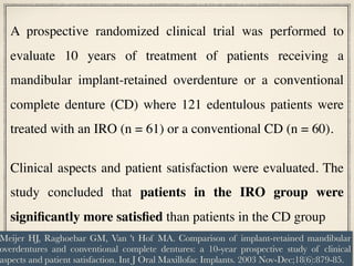 A prospective randomized clinical trial was performed to
evaluate 10 years of treatment of patients receiving a
mandibular implant-retained overdenture or a conventional
complete denture (CD) where 121 edentulous patients were
treated with an IRO (n = 61) or a conventional CD (n = 60).
Clinical aspects and patient satisfaction were evaluated. The
study concluded that patients in the IRO group were
significantly more satisfied than patients in the CD group
Meijer HJ, Raghoebar GM, Van 't Hof MA. Comparison of implant-retained mandibular
overdentures and conventional complete dentures: a 10-year prospective study of clinical
aspects and patient satisfaction. Int J Oral Maxillofac Implants. 2003 Nov-Dec;18(6):879-85.
 