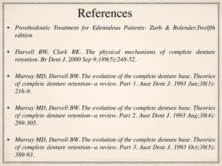 • Prosthodontic Treatment for Edentulous Patients- Zarb & Bolender,Twelfth
edition
• Darvell BW, Clark RK. The physical mechanisms of complete denture
retention. Br Dent J. 2000 Sep 9;189(5):248-52.
• Murray MD, Darvell BW. The evolution of the complete denture base. Theories
of complete denture retention--a review. Part 1. Aust Dent J. 1993 Jun;38(3):
216-9.
• Murray MD, Darvell BW. The evolution of the complete denture base. Theories
of complete denture retention--a review. Part 2. Aust Dent J. 1993 Aug;38(4):
299-305.
• Murray MD, Darvell BW. The evolution of the complete denture base. Theories
of complete denture retention--a review. Part 3. Aust Dent J. 1993 Oct;38(5):
389-93.
References
 