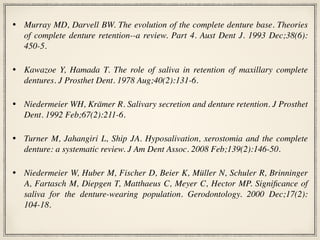 • Murray MD, Darvell BW. The evolution of the complete denture base. Theories
of complete denture retention--a review. Part 4. Aust Dent J. 1993 Dec;38(6):
450-5.
• Kawazoe Y, Hamada T. The role of saliva in retention of maxillary complete
dentures. J Prosthet Dent. 1978 Aug;40(2):131-6.
• Niedermeier WH, Krämer R. Salivary secretion and denture retention. J Prosthet
Dent. 1992 Feb;67(2):211-6.
• Turner M, Jahangiri L, Ship JA. Hyposalivation, xerostomia and the complete
denture: a systematic review. J Am Dent Assoc. 2008 Feb;139(2):146-50.
• Niedermeier W, Huber M, Fischer D, Beier K, Müller N, Schuler R, Brinninger
A, Fartasch M, Diepgen T, Matthaeus C, Meyer C, Hector MP. Significance of
saliva for the denture-wearing population. Gerodontology. 2000 Dec;17(2):
104-18.
 