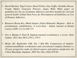 • David Bartlett, Nigel Carter, David Felton, Guy Goffin, Yasuhiko Kawai,
Frauke Muller, Grigorios Polyzois, Angus Walls White paper on
guidelines for the use of denture adhesives and their benefits for oral and
general health. Global Task Force for Development of Guidelines on Use
of Denture Adhesives.
• Rassawet Reena Roy, Mittal Sanjeev, Kalra Himanshi. Magnets – Role in
prosthodontic rehabilitation: A reviewYear : Indian Journal of Dental
sciences.2020 ;12 (3);168-171
• Vere J, Bhakta S, Patel R. Implant-retained overdentures: a review. Dent
Update. 2012 Jun;39(5):370-2, 374-5
• Meijer HJ, Raghoebar GM, Van 't Hof MA. Comparison of implant-
retained mandibular overdentures and conventional complete dentures: a
10-year prospective study of clinical aspects and patient satisfaction. Int
J Oral Maxillofac Implants. 2003 Nov-Dec;18(6):879-85.
 