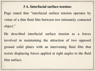 3 A. Interfacial surface tension:
Page stated that “interfacial surface tension operates by
virtue of a thin fluid film between two intimately contacted
object.”
He described interfacial surface tension as a forces
involved in maintaining the attraction of two opposed
ground solid plates with an intervening fluid film that
resists displacing forces applied at right angles to the fluid
film surface.
 