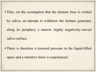 • Thus, on the assumption that the denture base is wetted
by saliva, an attempt to withdraw the denture generates
along its periphery a narrow, highly negatively-curved
saliva surface.
• There is therefore a lowered pressure in the liquid-filled
space and a retentive force is experienced.
 